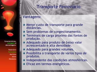 Características,
vantagens e
desvantagens:
Rodoviário
Ferroviário
Marítimo
Aéreo
Oleodutos
Vantagens:
Menor custo de transporte para grande
distâncias.
Sem problemas de congestionamento.
Terminais de carga próximo das fontes de
produção.
Adequado para produto de baixo valor
acrescentado e alta densidade.
Adequado para grandes volumes.
Possibilita o transporte de vários tipos de
produtos.
Independente das condições atmosféricas.
Eficaz em termos energéticos.
Transporte Ferroviário
 