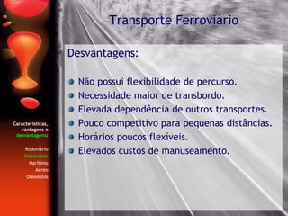 Características,
vantagens e
desvantagens:
Rodoviário
Ferroviário
Marítimo
Aéreo
Oleodutos
Desvantagens:
Não possui flexibilidade de percurso.
Necessidade maior de transbordo.
Elevada dependência de outros transportes.
Pouco competitivo para pequenas distâncias.
Horários poucos flexíveis.
Elevados custos de manuseamento.
Transporte Ferroviário
 