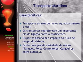 Características,
vantagens e
desvantagens:
Rodoviário
Ferroviário
Marítimo
Aéreo
Oleodutos
Características:
Transporte através de meios aquáticos (mares
e rios).
Os transportes representam um importante
elo de ligação entre o continentes.
Os portos absorvem o impacto do fluxo de
cargas do sistema.
Existe uma grande variedade de navios
(Tanques, Porta-Contentores, Cargueiros,
entre outros…).
Transporte Marítimo
 