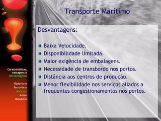 Características,
vantagens e
desvantagens:
Rodoviário
Ferroviário
Marítimo
Aéreo
Oleodutos
Desvantagens:
Baixa Velocidade.
Disponibilidade limitada.
Maior exigência de embalagens.
Necessidade de transbordo nos portos.
Distância aos centros de produção.
Menor flexibilidade nos serviços aliados a
frequentes congestionamentos nos portos.
Transporte Marítimo
 