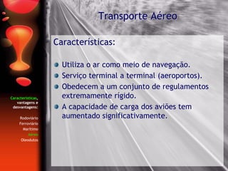 Características,
vantagens e
desvantagens:
Rodoviário
Ferroviário
Marítimo
Aéreo
Oleodutos
Características:
Utiliza o ar como meio de navegação.
Serviço terminal a terminal (aeroportos).
Obedecem a um conjunto de regulamentos
extremamente rígido.
A capacidade de carga dos aviões tem
aumentado significativamente.
Transporte Aéreo
 