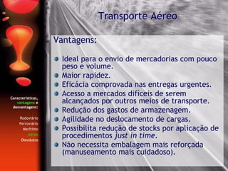 Características,
vantagens e
desvantagens:
Rodoviário
Ferroviário
Marítimo
Aéreo
Oleodutos
Vantagens:
Ideal para o envio de mercadorias com pouco
peso e volume.
Maior rapidez.
Eficácia comprovada nas entregas urgentes.
Acesso a mercados difíceis de serem
alcançados por outros meios de transporte.
Redução dos gastos de armazenagem.
Agilidade no deslocamento de cargas.
Possibilita redução de stocks por aplicação de
procedimentos just in time.
Não necessita embalagem mais reforçada
(manuseamento mais cuidadoso).
Transporte Aéreo
 