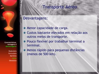 Características,
vantagens e
desvantagens:
Rodoviário
Ferroviário
Marítimo
Aéreo
Oleodutos
Desvantagens:
Menor capacidade de carga.
Custos bastante elevados em relação aos
outros meios de transporte.
Pouco flexível por trabalhar terminal a
terminal.
Menos rápido para pequenas distâncias
(menos de 500 km).
Transporte Aéreo
 