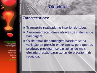 Características,
vantagens e
desvantagens:
Rodoviário
Ferroviário
Marítimo
Aéreo
Oleodutos
Características:
Transporte realizado no interior de tubos.
A movimentação dá-se através de sistemas de
bombagem.
Os sistemas de bombagem baseiam-se na
variação de pressão entre zonas, pelo que, os
produtos propagam-se das zonas de mais
elevada pressão paras zonas de pressão mais
reduzida.
Oleodutos
 