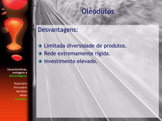 Características,
vantagens e
desvantagens:
Rodoviário
Ferroviário
Marítimo
Aéreo
Oleodutos
Desvantagens:
Limitada diversidade de produtos.
Rede extremamente rígida.
Investimento elevado.
Oleodutos
 