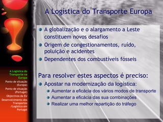 A Logística do
Transporte na
Europa
Ponto de situação
(Europa)
Ponto de situação
(Portugal)
Objectivos da EU
Desenvolvimento dos
Transportes
/Logística em
Portugal
A globalização e o alargamento a Leste
constituem novos desafios
Origem de congestionamentos, ruído,
poluição e acidentes
Dependentes dos combustíveis fósseis
Para resolver estes aspectos é preciso:
Apostar na modernização da logística:
Aumentar a eficácia dos vários modos de transporte
Aumentar a eficácia das sua combinações
Realizar uma melhor repartição do tráfego
A Logística do Transporte Europa
 