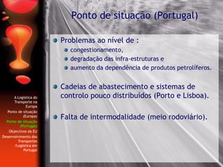 Problemas ao nível de :
congestionamento,
degradação das infra-estruturas e
aumento da dependência de produtos petrolíferos.
Cadeias de abastecimento e sistemas de
controlo pouco distribuídos (Porto e Lisboa).
Falta de intermodalidade (meio rodoviário).
Ponto de situação (Portugal)
A Logística do
Transporte na
Europa
Ponto de situação
(Europa)
Ponto de situação
(Portugal)
Objectivos da EU
Desenvolvimento dos
Transportes
/Logística em
Portugal
 