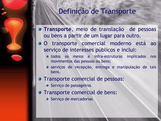 Transporte, meio de translação de pessoas
ou bens a partir de um lugar para outro.
O transporte comercial moderno está ao
serviço de interesses públicos e inclui:
todos os meios e infra-estruturas implicados nos
movimentos das pessoas ou bens;
serviços de recepção, entrega e manipulação de tais
bens.
Transporte comercial de pessoas:
Serviço de passageiros
Transporte comercial de bens:
Serviço de mercadorias
Definição de Transporte
 