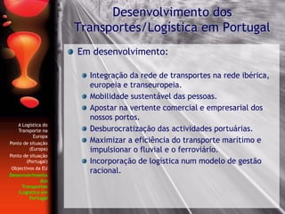 Em desenvolvimento:
Integração da rede de transportes na rede ibérica,
europeia e transeuropeia.
Mobilidade sustentável das pessoas.
Apostar na vertente comercial e empresarial dos
nossos portos.
Desburocratização das actividades portuárias.
Maximizar a eficiência do transporte marítimo e
impulsionar o fluvial e o ferroviário.
Incorporação de logística num modelo de gestão
racional.
Desenvolvimento dos
Transportes/Logística em Portugal
A Logística do
Transporte na
Europa
Ponto de situação
(Europa)
Ponto de situação
(Portugal)
Objectivos da EU
Desenvolvimento
dos
Transportes
/Logística em
Portugal
 