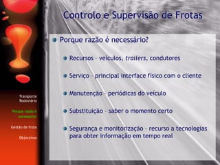 Porque razão é necessário?
Recursos – veículos, trailers, condutores
Serviço – principal interface físico com o cliente
Manutenção – periódicas do veículo
Substituição – saber o momento certo
Segurança e monitorização – recurso a tecnologias
para obter informação em tempo real
Controlo e Supervisão de Frotas
Transporte
Rodoviário
Porque razão é
necessário?
Gestão de frota
Objectivos
 