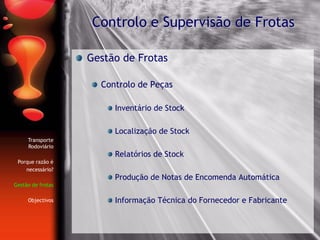 Gestão de Frotas
Controlo de Peças
Inventário de Stock
Localização de Stock
Relatórios de Stock
Produção de Notas de Encomenda Automática
Informação Técnica do Fornecedor e Fabricante
Controlo e Supervisão de Frotas
Transporte
Rodoviário
Porque razão é
necessário?
Gestão de frotas
Objectivos
 
