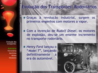 Graças à revolução industrial, surgem os
primeiros engenhos com motores a vapor.
Com a invenção de Rudolf Diesel, os motores
de explosão, deu-se um enorme incremento
no transporte rodoviário.
Evolução dos Transportes: Rodoviários
Henry Ford lançou o
“Model T”, lançando
definitivamente a
era do automóvel.
Evolução dos
transportes:
Rodoviários
Ferroviários
Marítimos
Aéreos
Oleodutos
 