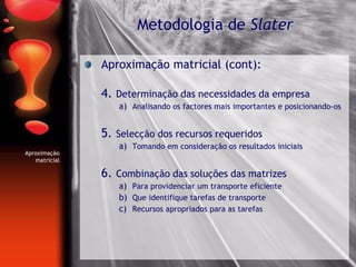 Aproximação matricial (cont):
4. Determinação das necessidades da empresa
a) Analisando os factores mais importantes e posicionando-os
5. Selecção dos recursos requeridos
a) Tomando em consideração os resultados iniciais
6. Combinação das soluções das matrizes
a) Para providenciar um transporte eficiente
b) Que identifique tarefas de transporte
c) Recursos apropriados para as tarefas
Metodologia de Slater
Aproximação
matricial
 