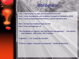 Bibliografia
http://manueljoao.no.sapo.pt/breve%20historia.htm
http://www.monografias.com/trabajos/transporte/transporte.shtml
http://www.transportesemmovimento.com/trrodoviario.htm
http://europa.eu/scadplus/scad_pt.htm
http://www.portugal.gov.pt
“The Handbook of Logistics and Distribution Management” – 2nd edition,
Alan Rushton, John Oxley, Phil Croucher
“Logística”, J. M. Crespo de Carvalho
“O Porto: origem, evolução e transportes”, Guido de Monterey
 