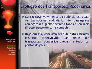 Evolução dos
transportes:
Rodoviários
Ferroviários
Marítimos
Aéreos
Oleodutos
Com o desenvolvimento da rede de estradas,
os transportes rodoviários de passageiros
começaram a ganhar terreno face ao seu mais
directo concorrente, o comboio.
Evolução dos Transportes: Rodoviários
Hoje em dia, com uma rede de auto-estradas
bastante desenvolvida, as redes de
transportes rodoviários chegam a todos os
pontos do país.
 