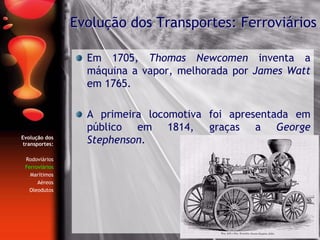 Evolução dos
transportes:
Rodoviários
Ferroviários
Marítimos
Aéreos
Oleodutos
Em 1705, Thomas Newcomen inventa a
máquina a vapor, melhorada por James Watt
em 1765.
A primeira locomotiva foi apresentada em
público em 1814, graças a George
Stephenson.
Evolução dos Transportes: Ferroviários
 