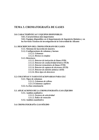 TEMA 3. CROMATOGRAFÍA DE GASES
3.0. CARACTERÍSTICAS Y EQUIPOS DISPONIBLES
3.0.1. Características más importantes
3.0.2. Equipos disponibles en el departamento de Ingeniería Química y en
los Servicios Técnicos de investigación de la Universidad de Alicante
3.1. DESCRIPCION DEL CROMATÓGRAFO DE GASES
3.1.1. Sistemas de inyección de muestra
3.1.2. Configuraciones de columna y hornos
3.1.2.1. Columnas
3.1.2.2. Hornos (o estufas)
3.1.3. Detectores
3.1.3.1. Detector de ionización de llama (FID)
3.1.3.2. Detector de conductividad térmica (TCD)
3.1.3.3. Detector termoiónico de llama (FTD)
3.1.3.4. Detector de captura de electrones (ECD)
3.1.3.5. Detector de emisión atómica (AED)
3.1.3.6. Otros tipos de detectores
3.2. COLUMNAS Y FASES ESTACIONARIAS PARA GLC
3.2.1. Tipos de columnas
3.2.1.1. Columnas de relleno
3.2.1.2 Columnas capilares
3.2.2. La fase estacionaria
3.3. APLICACIONES DE LA CROMATOGRAFÍA GAS-LÍQUIDO
3.3.1. Análisis cualitativo
3.3.1.1. Factores de selectividad
3.3.1.2. Índice de retención
3.3.2. Análisis cuantitativo
3.4. CROMATOGRAFÍA GAS-SÓLIDO
 