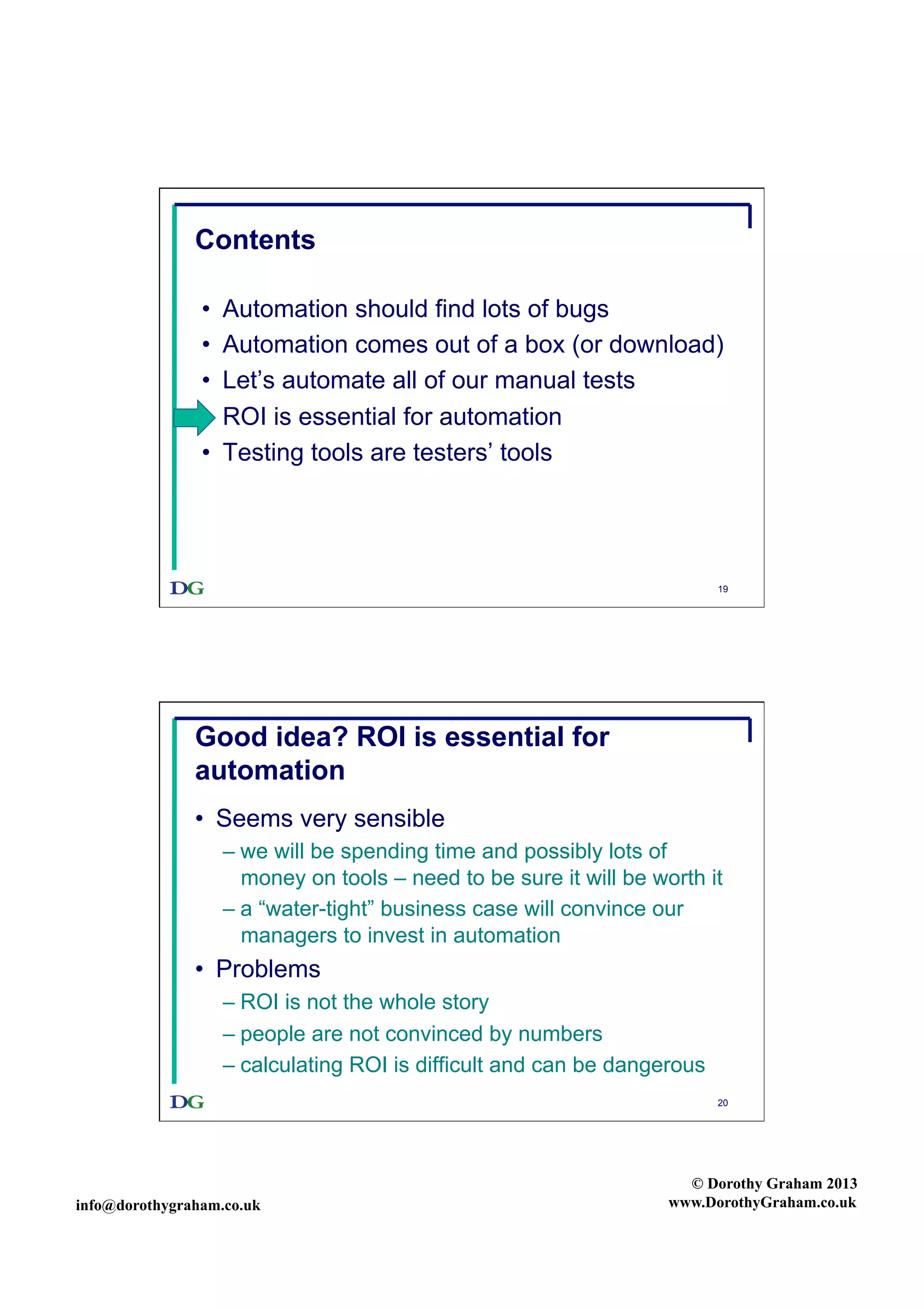 Contents
• 
• 
• 
• 
• 

Automation should find lots of bugs
Automation comes out of a box (or download)
Let’s automate all of our manual tests
ROI is essential for automation
Testing tools are testers’ tools

19

Good idea? ROI is essential for
automation
•  Seems very sensible
–  we will be spending time and possibly lots of
money on tools – need to be sure it will be worth it
–  a “water-tight” business case will convince our
managers to invest in automation

•  Problems
–  ROI is not the whole story
–  people are not convinced by numbers
–  calculating ROI is difficult and can be dangerous
20

info@dorothygraham.co.uk

© Dorothy Graham 2013
www.DorothyGraham.co.uk

 