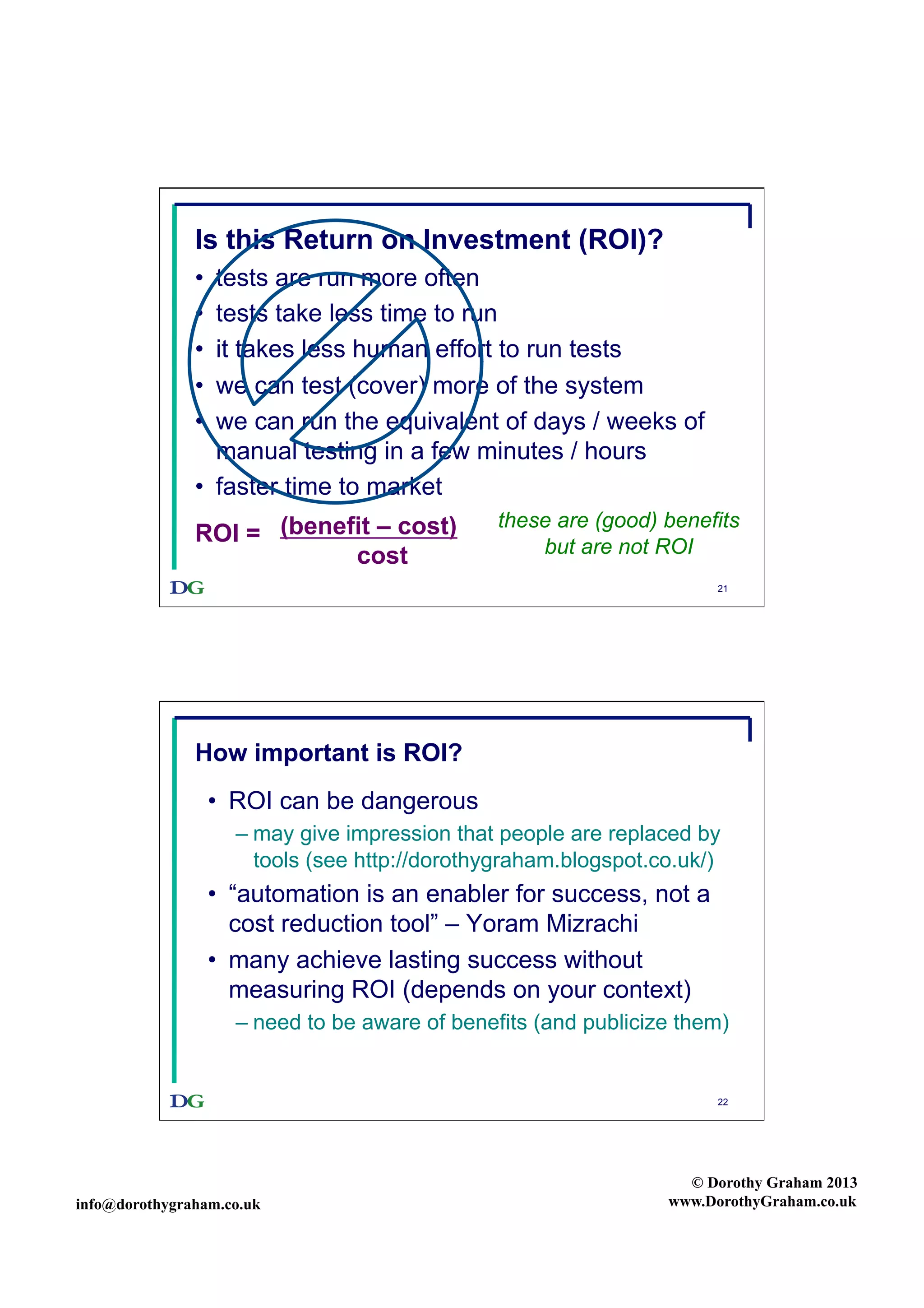 Is this Return on Investment (ROI)?
• 
• 
• 
• 
• 

tests are run more often
tests take less time to run
it takes less human effort to run tests
we can test (cover) more of the system
we can run the equivalent of days / weeks of
manual testing in a few minutes / hours
•  faster time to market
ROI = (benefit – cost)
cost

these are (good) benefits
but are not ROI
21

How important is ROI?
•  ROI can be dangerous
–  may give impression that people are replaced by
tools (see http://dorothygraham.blogspot.co.uk/)

•  “automation is an enabler for success, not a
cost reduction tool” – Yoram Mizrachi
•  many achieve lasting success without
measuring ROI (depends on your context)
–  need to be aware of benefits (and publicize them)

22

info@dorothygraham.co.uk

© Dorothy Graham 2013
www.DorothyGraham.co.uk

 