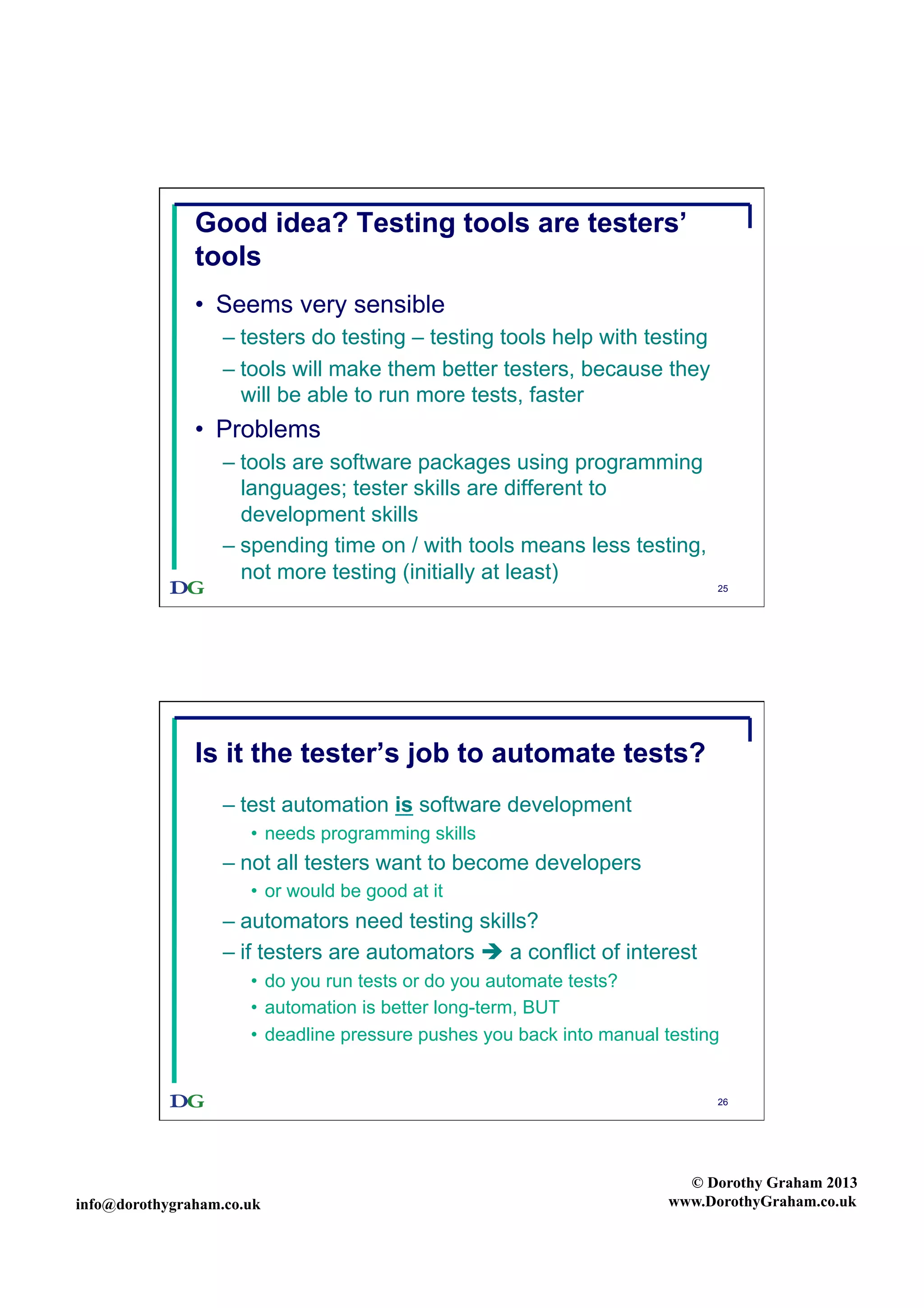 Good idea? Testing tools are testers’
tools
•  Seems very sensible
–  testers do testing – testing tools help with testing
–  tools will make them better testers, because they
will be able to run more tests, faster

•  Problems
–  tools are software packages using programming
languages; tester skills are different to
development skills
–  spending time on / with tools means less testing,
not more testing (initially at least)

25

Is it the tester’s job to automate tests?
–  test automation is software development
•  needs programming skills

–  not all testers want to become developers
•  or would be good at it

–  automators need testing skills?
–  if testers are automators  a conflict of interest
•  do you run tests or do you automate tests?
•  automation is better long-term, BUT
•  deadline pressure pushes you back into manual testing

26

info@dorothygraham.co.uk

© Dorothy Graham 2013
www.DorothyGraham.co.uk

 