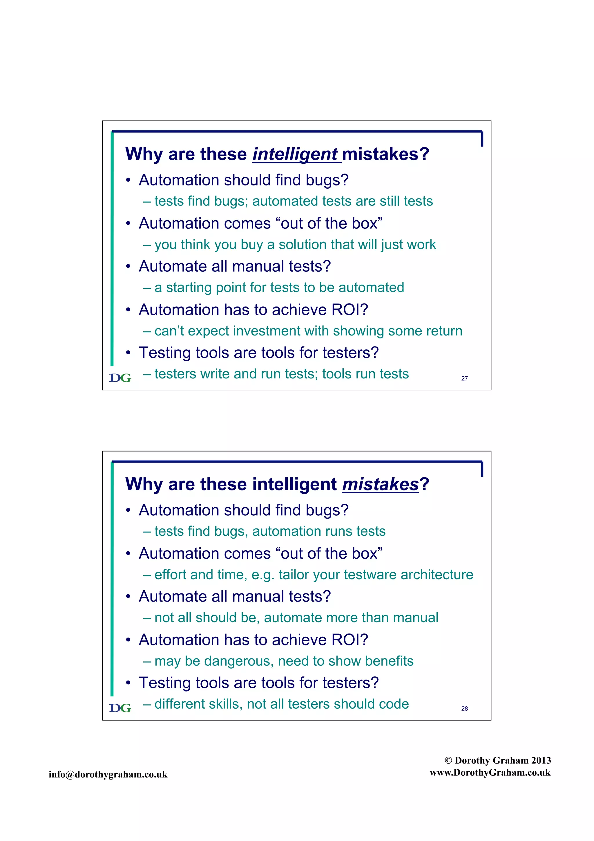Why are these intelligent mistakes?
•  Automation should find bugs?
–  tests find bugs; automated tests are still tests

•  Automation comes “out of the box”
–  you think you buy a solution that will just work

•  Automate all manual tests?
–  a starting point for tests to be automated

•  Automation has to achieve ROI?
–  can’t expect investment with showing some return

•  Testing tools are tools for testers?
–  testers write and run tests; tools run tests

27

Why are these intelligent mistakes?
•  Automation should find bugs?
–  tests find bugs, automation runs tests

•  Automation comes “out of the box”
–  effort and time, e.g. tailor your testware architecture

•  Automate all manual tests?
–  not all should be, automate more than manual

•  Automation has to achieve ROI?
–  may be dangerous, need to show benefits

•  Testing tools are tools for testers?
–  different skills, not all testers should code

info@dorothygraham.co.uk

28

© Dorothy Graham 2013
www.DorothyGraham.co.uk

 