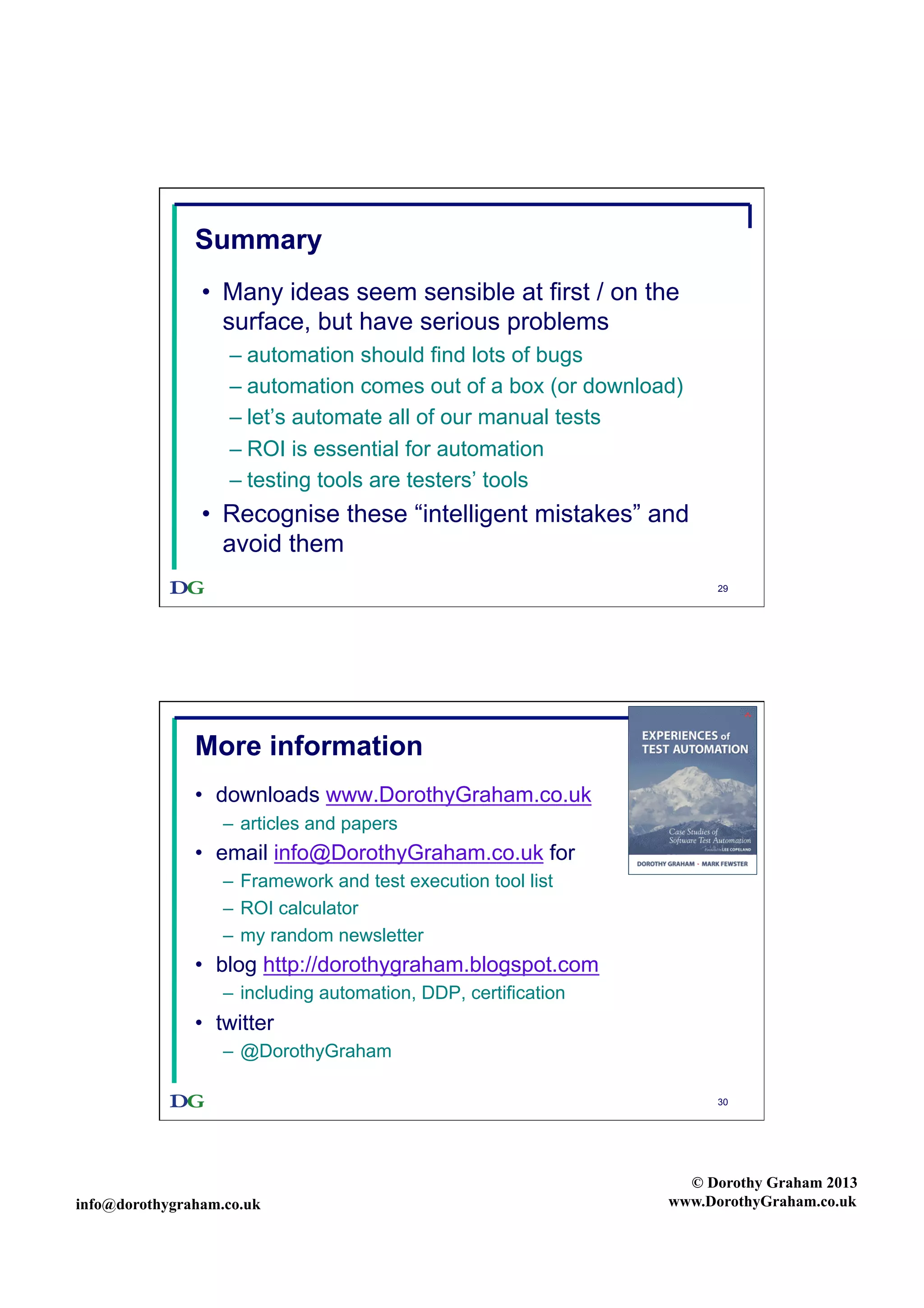 Summary
•  Many ideas seem sensible at first / on the
surface, but have serious problems
–  automation should find lots of bugs
–  automation comes out of a box (or download)
–  let’s automate all of our manual tests
–  ROI is essential for automation
–  testing tools are testers’ tools

•  Recognise these “intelligent mistakes” and
avoid them
29

More information
•  downloads www.DorothyGraham.co.uk
–  articles and papers

•  email info@DorothyGraham.co.uk for
–  Framework and test execution tool list
–  ROI calculator
–  my random newsletter

•  blog http://dorothygraham.blogspot.com
–  including automation, DDP, certification

•  twitter
–  @DorothyGraham
30

info@dorothygraham.co.uk

© Dorothy Graham 2013
www.DorothyGraham.co.uk

 