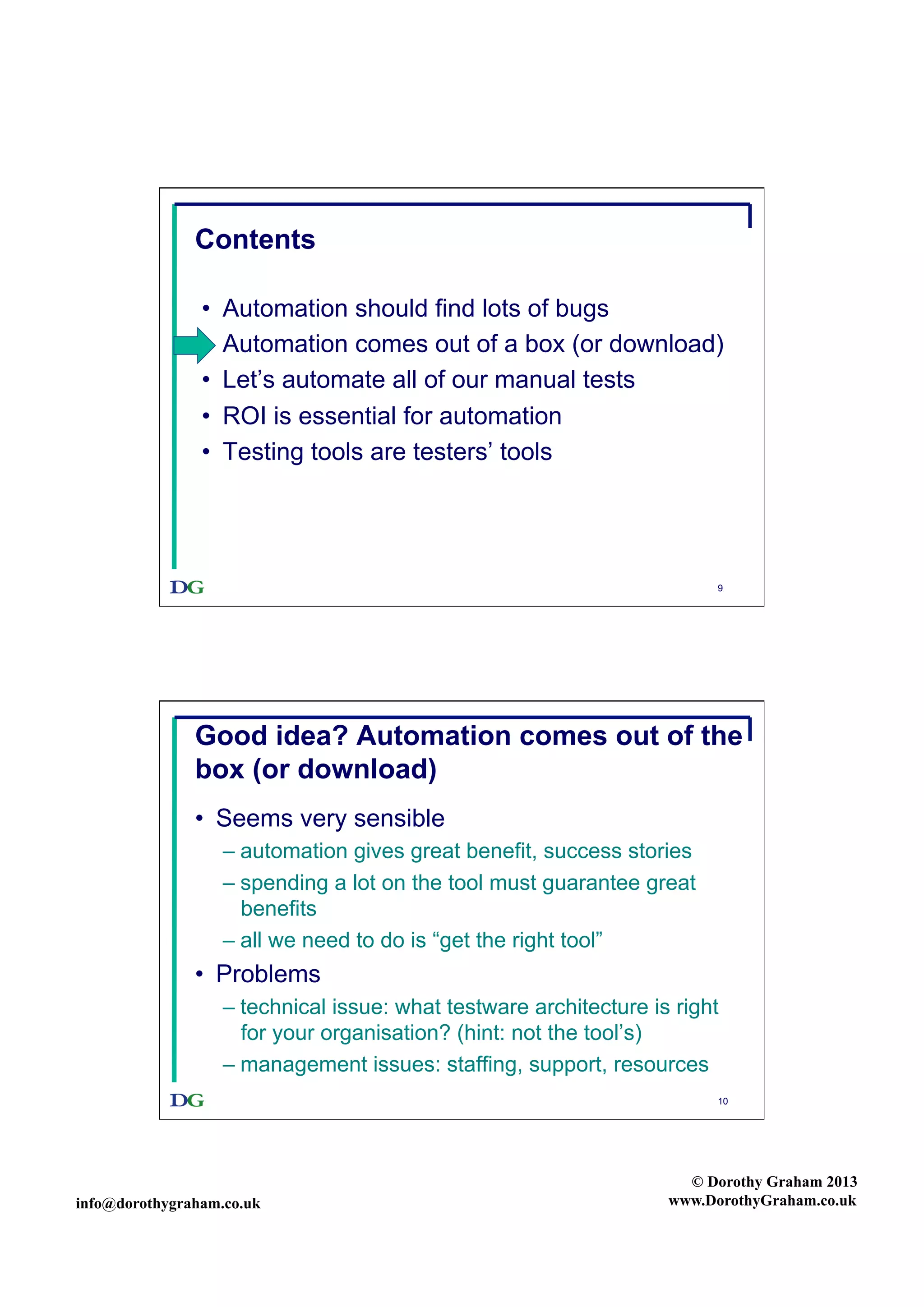 Contents
• 
• 
• 
• 
• 

Automation should find lots of bugs
Automation comes out of a box (or download)
Let’s automate all of our manual tests
ROI is essential for automation
Testing tools are testers’ tools

9

Good idea? Automation comes out of the
box (or download)
•  Seems very sensible
–  automation gives great benefit, success stories
–  spending a lot on the tool must guarantee great
benefits
–  all we need to do is “get the right tool”

•  Problems
–  technical issue: what testware architecture is right
for your organisation? (hint: not the tool’s)
–  management issues: staffing, support, resources
10

info@dorothygraham.co.uk

© Dorothy Graham 2013
www.DorothyGraham.co.uk

 