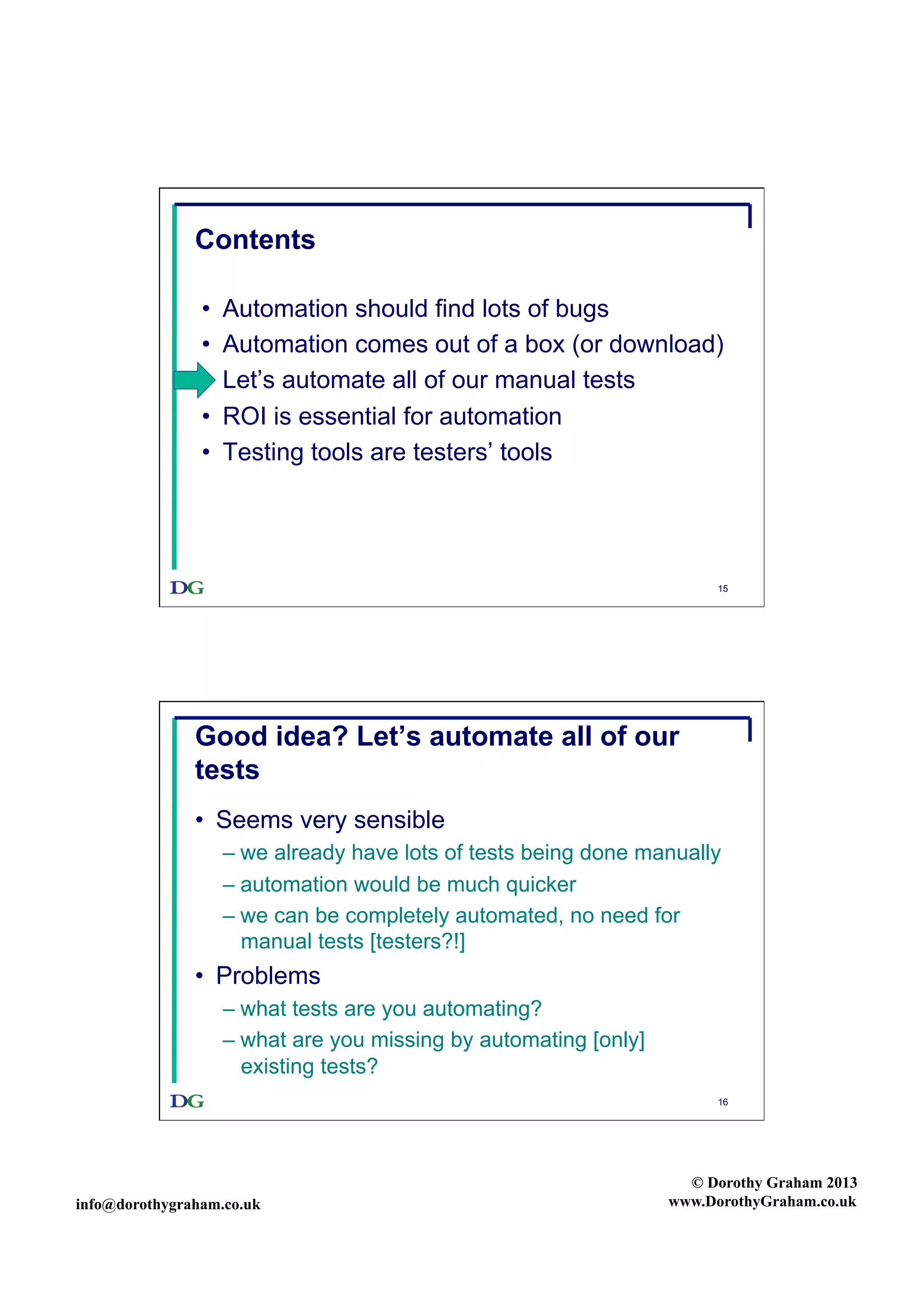 Contents
• 
• 
• 
• 
• 

Automation should find lots of bugs
Automation comes out of a box (or download)
Let’s automate all of our manual tests
ROI is essential for automation
Testing tools are testers’ tools

15

Good idea? Let’s automate all of our
tests
•  Seems very sensible
–  we already have lots of tests being done manually
–  automation would be much quicker
–  we can be completely automated, no need for
manual tests [testers?!]

•  Problems
–  what tests are you automating?
–  what are you missing by automating [only]
existing tests?
16

info@dorothygraham.co.uk

© Dorothy Graham 2013
www.DorothyGraham.co.uk

 