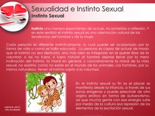 Sexualidad e Instinto Sexual
Instinto Sexual
Cada persona es diferente instintivamente, lo cual puede ser ocasionado por la
forma de vida o como se halla educado. La persona es capaz de actuar de modo
que el instinto no sea destruido, sino más bien es integrado en el querer libre de la
voluntad. si así no fuera, si fuera natural al hombre dejarse llevar por la mera
inclinación del instinto, la moral en general, y concretamente la moral de la vida
sexual, no existiría, como no existe en el mundo de los animales. Los hombres, por su
misma naturaleza, tienen el instinto sujeto a la voluntad.
En el instinto sexual su fin es el placer se
manifiesta desde la infancia, a través de sus
zonas erógenas y puede prescindir de otro
objeto erótico en forma de autoerotismo,
así que mucha gente con esa energía sufre
por medio de la cultura esa represión de los
elementos de la excitación sexual.
Instinto una manera espontánea de actuar, no sometida a reflexión. Y
en este sentido el instinto sexual es una orientación natural de las
tendencias del hombre y de la mujer.
Juleima N. León C.
HPS-152-00163V
 