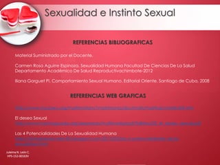 Sexualidad e Instinto Sexual
Juleima N. León C.
HPS-152-00163V
REFERENCIAS BIBLIOGRAFICAS
REFERENCIAS WEB GRAFICAS
Material Suministrado por el Docente.
Carmen Rosa Aguirre Espinoza. Sexualidad Humana Facultad De Ciencias De La Salud
Departamento Académico De Salud Reproductivachimbote-2012
Iliana Gorguet Pi. Comportamiento Sexual Humano. Editorial Oriente, Santiago de Cuba, 2008
http://www.mscperu.org/matrimofam/1matrimonio/doctmatr/matrIrab/matrIra04.htm
El deseo Sexual
http://www.harimaguada.org/sexpresan/multimedia/pdf/folletos/02_el_deseo_sexual.pdf
Las 4 Potencialidades De La Sexualidad Humana
http://biologiabasicatec83.blogspot.com/2013/03/las-4-potencialidades-de-la-
sexualidad.html
 