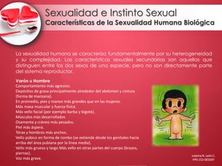 Sexualidad e Instinto Sexual
Características de la Sexualidad Humana Biológica
La sexualidad humana se caracteriza fundamentalmente por su heterogeneidad
y su complejidad. Las características sexuales secundarias son aquellas que
distinguen entre los dos sexos de una especie, pero no son directamente parte
del sistema reproductor.
Varón u Hombre
Comportamiento más agresivo.
Depósitos de grasa principalmente alrededor del abdomen y cintura
(forma de manzana).
En promedio, pies y manos más grandes que en las mujeres.
Más masa muscular y fuerza física.
Más vello facial (por ejemplo barba y bigote).
Músculos más desarrollados
Osamenta y cráneo más pesados.
Piel más áspera.
Tórax y hombros más anchos.
Vello púbico en forma de rombo (se extiende desde los genitales hacia
arriba del área pubiana por la línea media).
Vello más grueso y largo Más vello en otras partes del cuerpo (brazos,
piernas).
Voz más grave.
Juleima N. León C.
HPS-152-00163V
 