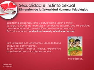 Sexualidad e Instinto Sexual
Dimensión de la Sexualidad Humana: Psicológica
Es la forma de pensar, sentir y actuar como varón o mujer.
Se logra a través de mensajes y conductas sexuales que se percibes
durante toda la vida, en relación con otros seres humanos.
Está relacionado a la identidad sexual y orientación sexual.
Está integrada por sentimientos, ideas, la forma
en que nos comunicamos.
Están también nuestros miedos, experiencia
subjetiva del amor y los demás vínculos.
Psicológicos.
Juleima N. León C.
HPS-152-00163V
 
