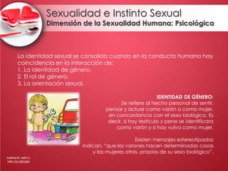 Sexualidad e Instinto Sexual
Dimensión de la Sexualidad Humana: Psicológica
La identidad sexual se consolida cuando en la conducta humana hay
coincidencia en la interacción de:
1. La identidad de género.
2. El rol de género.
3. La orientación sexual.
IDENTIDAD DE GÉNERO:
Se refiere al hecho personal de sentir,
pensar y actuar como varón o como mujer,
en concordancia con el sexo biológico. Es
decir, si hay testículo y pene se identificara
como varón y si hay vulva como mujer.
Existen mensajes estereotipados
indican: “que los varones hacen determinadas cosas
y las mujeres otras, propias de su sexo biológico”.
Juleima N. León C.
HPS-152-00163V
 