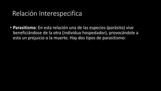 Relación Interespecifica
• Parasitismo: En esta relación una de las especies (parásito) vive
beneficiándose de la otra (individuo hospedador), provocándole a
esta un prejuicio o la muerte. Hay dos tipos de parasitismo:
 