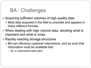 BA : Challenges
 Acquiring sufficient volumes of high quality data
 Most data acquired in the field is unsorted and appears in
many different formats
 When dealing with high volume data, deciding what is
important and what is noise
 Rapidly reacting storage structures
 BA can influence customer interactions, and as such that
information must be available fast
 Ex: a customized sales pitch
 