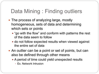 Data Mining : Finding outliers
 The process of analyzing large, mostly
homogeneous, sets of data and determining
which sets or points
 “go with the flow” and conform with patterns the rest
of the data seem to follow
 do not follow expected results when viewed against
the entire set of data
 An outlier can be a point or set of points, but can
also be defined through other means
 A period of time could yield unexpected results
 Ex. Network Intrusion
 