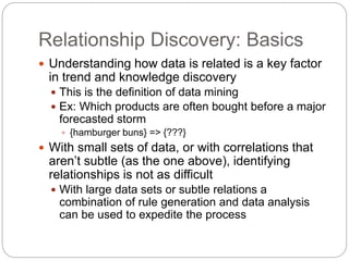 Relationship Discovery: Basics
 Understanding how data is related is a key factor
in trend and knowledge discovery
 This is the definition of data mining
 Ex: Which products are often bought before a major
forecasted storm
 {hamburger buns} => {???}
 With small sets of data, or with correlations that
aren’t subtle (as the one above), identifying
relationships is not as difficult
 With large data sets or subtle relations a
combination of rule generation and data analysis
can be used to expedite the process
 