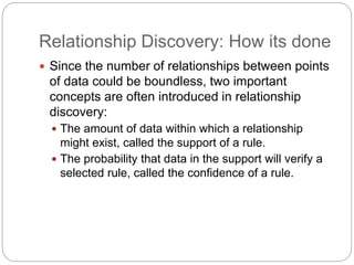 Relationship Discovery: How its done
 Since the number of relationships between points
of data could be boundless, two important
concepts are often introduced in relationship
discovery:
 The amount of data within which a relationship
might exist, called the support of a rule.
 The probability that data in the support will verify a
selected rule, called the confidence of a rule.
 