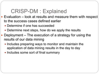 CRISP-DM : Explained
 Evaluation – look at results and measure them with respect
to the success cases defined earlier
 Determine if one has succeeded
 Determine next steps, how do we apply the results
 Deployment – The execution of a strategy for using the
results of our data mining
 Includes preparing ways to monitor and maintain the
application of data mining results in the day to day
 Includes some sort of final summary
 