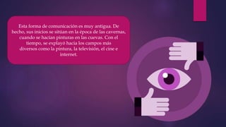 Esta forma de comunicación es muy antigua. De
hecho, sus inicios se sitúan en la época de las cavernas,
cuando se hacían pinturas en las cuevas. Con el
tiempo, se explayó hacia los campos más
diversos como la pintura, la televisión, el cine e
internet.
 