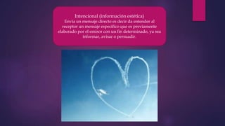Intencional (información estética)
Envía un mensaje directo es decir da entender al
receptor un mensaje especifico que es previamente
elaborado por el emisor con un fin determinado, ya sea
informar, avisar o persuadir.
 