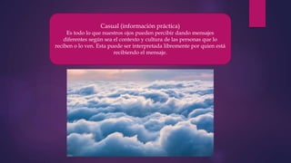 Casual (información práctica)
Es todo lo que nuestros ojos pueden percibir dando mensajes
diferentes según sea el contexto y cultura de las personas que lo
reciben o lo ven. Esta puede ser interpretada libremente por quien está
recibiendo el mensaje.
 