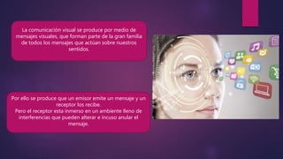 La comunicación visual se produce por medio de
mensajes visuales, que forman parte de la gran familia
de todos los mensajes que actúan sobre nuestros
sentidos.
Por ello se produce que un emisor emite un mensaje y un
receptor los recibe.
Pero el receptor esta inmerso en un ambiente lleno de
interferencias que pueden alterar e incuso anular el
mensaje.
 