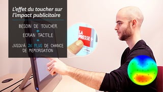 L’effet du toucher sur
l’impact publicitaire
BESOIN DE TOUCHER
+ECRAN TACT ILE
=
JUSQU’À 2X PLUS DE CHANCE
DE MEMORISATION
 