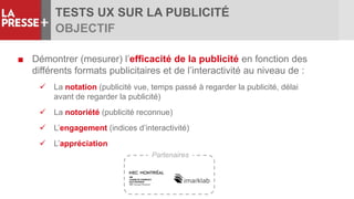 TESTS UX SUR LA PUBLICITÉ
OBJECTIF
■ Démontrer (mesurer) l’efficacité de la publicité en fonction des
différents formats publicitaires et de l’interactivité au niveau de :
 La notation (publicité vue, temps passé à regarder la publicité, délai
avant de regarder la publicité)
 La notoriété (publicité reconnue)
 L’engagement (indices d’interactivité)
 L’appréciation
Partenaires
 