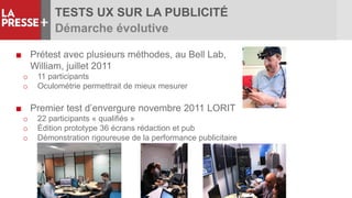 TESTS UX SUR LA PUBLICITÉ
Démarche évolutive
■ Prétest avec plusieurs méthodes, au Bell Lab,
William, juillet 2011
o 11 participants
o Oculométrie permettrait de mieux mesurer
■ Premier test d’envergure novembre 2011 LORIT
o 22 participants « qualifiés »
o Édition prototype 36 écrans rédaction et pub
o Démonstration rigoureuse de la performance publicitaire
 