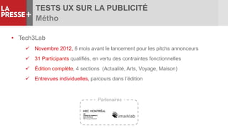 TESTS UX SUR LA PUBLICITÉ
Métho
• Tech3Lab
 Novembre 2012, 6 mois avant le lancement pour les pitchs annonceurs
 31 Participants qualifiés, en vertu des contraintes fonctionnelles
 Édition complète, 4 sections (Actualité, Arts, Voyage, Maison)
 Entrevues individuelles, parcours dans l’édition
Partenaires
 
