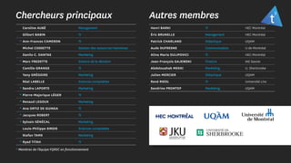 Chercheurs principaux Autres membres
Caroline AUBÉ Management
Gilbert BABIN TI
* Ann-Frances CAMERON TI
Michel COSSETTE Gestion des ressources haimaines
Danilo C. DANTAS Marketing
* Marc FREDETTE Science de la décision
Camille GRANGE TI
Yany GRÉGOIRE Marketing
Réal LABELLE Sciences comptables
* Sandra LAPORTE Marketing
* Pierre-Majorique LÉGER TI
* Renaud LEGOUX Marketing
* Ana ORTIZ DE GUINEA TI
* Jacques ROBERT TI
* Sylvain SÉNÉCAL Marketing
Louis-Philippe SIROIS Sciences comptables
Stefan TAMS Marketing
* Ryad TITAH TI
* Membres de l’équipe FQRSC en fonctionnement
Henri BARKI TI HEC Montréal
Éric BRUNELLE Management HEC Montréal
Patrick CHARLAND Didactique UQAM
Aude DUFRESNE Communication U de Montréal
Alina Maria DULIPOVICI TI HEC Montréal
Jean-François GAJEWSKI Finance IAE Savoie
Abdelouahab MEKKI Marketing U. Sherbrooke
Julien MERCIER Didactique UQAM
René RIEDL TI Université Linz
Sandrine PROMTEP Marketing UQAM
 