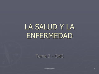 LA SALUD Y LA
ENFERMEDAD

  Tema 3 - CMC

     Eduardo Gómez   1
 