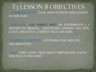 •COMMUNICATIVE: TALK ABOUT DATES AND EVENTS
IN THE PAST.
•LANGUAGE: USE SIMPLE PAST IN STATEMENTS ( I
MOVED TO BRAZIL), QUESTIONS (WHERE DID YOU
LIVE?), NEGATIVE (I DIDN’T PLAY SOCCER).
•LEARNING STRATEGY: LISTENING FOR SPECIFIC
INFORMATION.
•TASK: TIME LINES: TALK ABOUT IMPORTANT DATES
FOR YOU IN THE PAST.
 